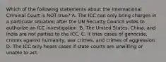 Which of the following statements about the International Criminal Court is NOT true? A. The ICC can only bring charges in a particular situation after the UN Security Council votes to authorize an ICC investigation. B. The United States, China, and India are not parties to the ICC. C. It tries cases of genocide, crimes against humanity, war crimes, and crimes of aggression. D. The ICC only hears cases if state courts are unwilling or unable to act.