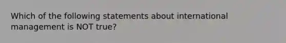 Which of the following statements about international management is NOT true?