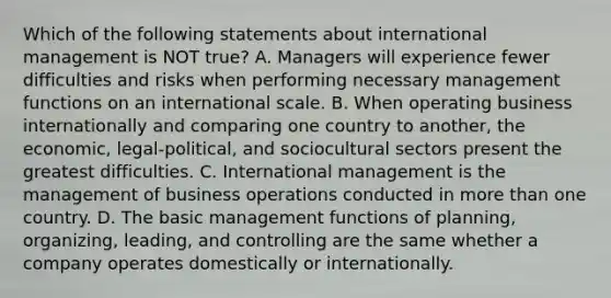 Which of the following statements about international management is NOT true? A. Managers will experience fewer difficulties and risks when performing necessary management functions on an international scale. B. When operating business internationally and comparing one country to another, the economic, legal-political, and sociocultural sectors present the greatest difficulties. C. International management is the management of business operations conducted in more than one country. D. The basic management functions of planning, organizing, leading, and controlling are the same whether a company operates domestically or internationally.