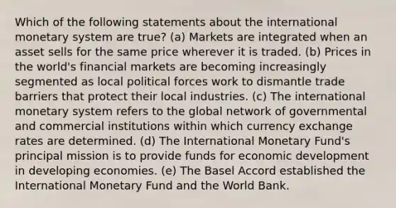 Which of the following statements about the international monetary system are true? (a) Markets are integrated when an asset sells for the same price wherever it is traded. (b) Prices in the world's financial markets are becoming increasingly segmented as local political forces work to dismantle trade barriers that protect their local industries. (c) The international monetary system refers to the global network of governmental and commercial institutions within which currency exchange rates are determined. (d) The International Monetary Fund's principal mission is to provide funds for economic development in developing economies. (e) The Basel Accord established the International Monetary Fund and the World Bank.