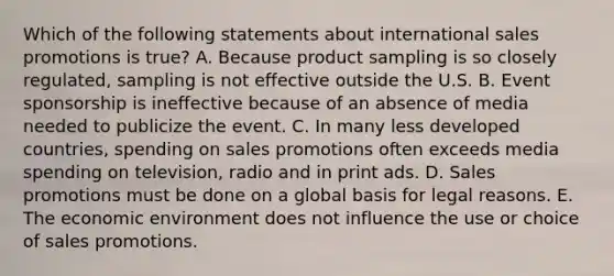 Which of the following statements about international sales promotions is true? A. Because product sampling is so closely regulated, sampling is not effective outside the U.S. B. Event sponsorship is ineffective because of an absence of media needed to publicize the event. C. In many less developed countries, spending on sales promotions often exceeds media spending on television, radio and in print ads. D. Sales promotions must be done on a global basis for legal reasons. E. The economic environment does not influence the use or choice of sales promotions.