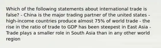 Which of the following statements about international trade is false? - China is the major trading partner of the united states - high-income countries produce almost 75% of world trade - the rise in the ratio of trade to GDP has been steepest in East Asia - Trade plays a smaller role in South Asia than in any other world region