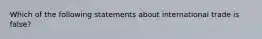 Which of the following statements about international trade is false?