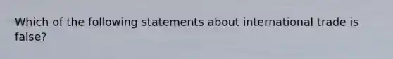 Which of the following statements about international trade is false?