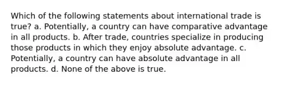 Which of the following statements about international trade is true? a. Potentially, a country can have comparative advantage in all products. b. After trade, countries specialize in producing those products in which they enjoy absolute advantage. c. Potentially, a country can have absolute advantage in all products. d. None of the above is true.