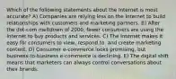 Which of the following statements about the Internet is most accurate? A) Companies are relying less on the Internet to build relationships with customers and marketing partners. B) After the dot-com meltdown of 2000, fewer consumers are using the Internet to buy products and services. C) The Internet makes it easy for consumers to view, respond to, and create marketing content. D) Consumer e-commerce looks promising, but business-to-business e-commerce is declining. E) The digital shift means that marketers can always control conversations about their brands.