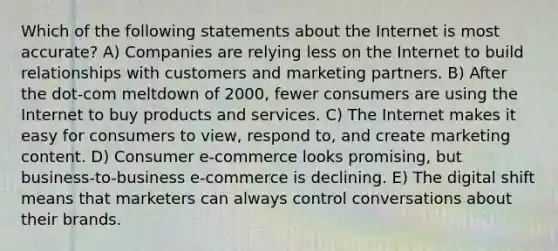 Which of the following statements about the Internet is most accurate? A) Companies are relying less on the Internet to build relationships with customers and marketing partners. B) After the dot-com meltdown of 2000, fewer consumers are using the Internet to buy products and services. C) The Internet makes it easy for consumers to view, respond to, and create marketing content. D) Consumer e-commerce looks promising, but business-to-business e-commerce is declining. E) The digital shift means that marketers can always control conversations about their brands.