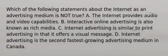 Which of the following statements about the Internet as an advertising medium is NOT true? A. The Internet provides audio and video capabilities. B. Interactive online advertising is also known as rich media. C. Internet advertising is similar to print advertising in that it offers a visual message. D. Internet advertising is the second fastest-growing advertising medium in Canada.