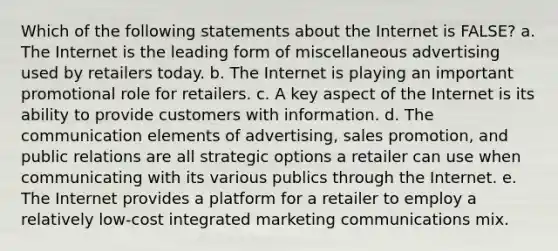 Which of the following statements about the Internet is FALSE? a. The Internet is the leading form of miscellaneous advertising used by retailers today. b. The Internet is playing an important promotional role for retailers. c. A key aspect of the Internet is its ability to provide customers with information. d. The communication elements of advertising, sales promotion, and public relations are all strategic options a retailer can use when communicating with its various publics through the Internet. e. The Internet provides a platform for a retailer to employ a relatively low-cost integrated marketing communications mix.