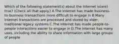 Which of the following statement(s) about the Internet is(are) true? (Check all that apply.) A.The Internet has made business-to-business transactions more difficult to engage in B.Many Internet transactions are processed and stored by older, traditional legacy systems C.The Internet has made people-to-people interactions easier to engage in D.The Internet has many uses, including the ability to share information with large groups of people