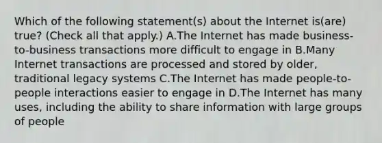 Which of the following statement(s) about the Internet is(are) true? (Check all that apply.) A.The Internet has made business-to-business transactions more difficult to engage in B.Many Internet transactions are processed and stored by older, traditional legacy systems C.The Internet has made people-to-people interactions easier to engage in D.The Internet has many uses, including the ability to share information with large groups of people