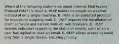 Which of the following statements about Internet Mail Access Protocol​ (IMAP) is​ true? A. IMAP maintains emails on a server instead of on a single machine. B. IMAP is an outdated protocol for organizing outgoing mail. C. IMAP requires the installation of client software and cannot work on web browsers. D. IMAP deletes indicators regarding the status of​ emails, such when a user has replied or read an email. E. IMAP allows access to email only from a single​ device, ensuring privacy.