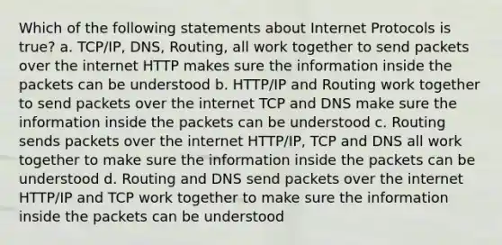 Which of the following statements about Internet Protocols is true? a. TCP/IP, DNS, Routing, all work together to send packets over the internet HTTP makes sure the information inside the packets can be understood b. HTTP/IP and Routing work together to send packets over the internet TCP and DNS make sure the information inside the packets can be understood c. Routing sends packets over the internet HTTP/IP, TCP and DNS all work together to make sure the information inside the packets can be understood d. Routing and DNS send packets over the internet HTTP/IP and TCP work together to make sure the information inside the packets can be understood