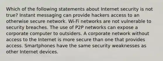 Which of the following statements about Internet security is not true? Instant messaging can provide hackers access to an otherwise secure network. Wi-Fi networks are not vulnerable to security breaches. The use of P2P networks can expose a corporate computer to outsiders. A corporate network without access to the Internet is more secure than one that provides access. Smartphones have the same security weaknesses as other Internet devices.