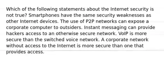 Which of the following statements about the Internet security is not true? Smartphones have the same security weaknesses as other Internet devices. The use of P2P networks can expose a corporate computer to outsiders. Instant messaging can provide hackers access to an otherwise secure network. VoIP is more secure than the switched voice network. A corporate network without access to the Internet is more secure than one that provides access.