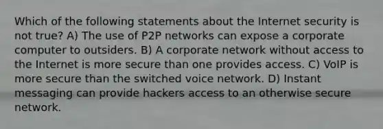 Which of the following statements about the Internet security is not true? A) The use of P2P networks can expose a corporate computer to outsiders. B) A corporate network without access to the Internet is more secure than one provides access. C) VoIP is more secure than the switched voice network. D) Instant messaging can provide hackers access to an otherwise secure network.