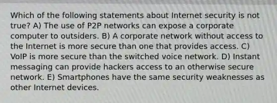 Which of the following statements about Internet security is not true? A) The use of P2P networks can expose a corporate computer to outsiders. B) A corporate network without access to the Internet is more secure than one that provides access. C) VoIP is more secure than the switched voice network. D) Instant messaging can provide hackers access to an otherwise secure network. E) Smartphones have the same security weaknesses as other Internet devices.