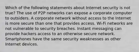 Which of the following statements about Internet security is not true? The use of P2P networks can expose a corporate computer to outsiders. A corporate network without access to the Internet is more secure than one that provides access. Wi-Fi networks are not vulnerable to security breaches. Instant messaging can provide hackers access to an otherwise secure network. Smartphones have the same security weaknesses as other Internet devices.