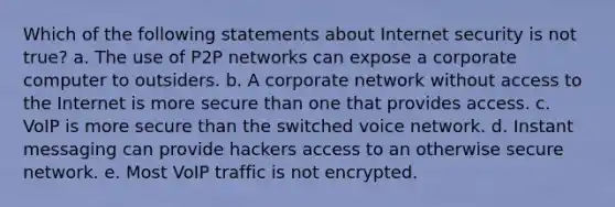 Which of the following statements about Internet security is not true? a. The use of P2P networks can expose a corporate computer to outsiders. b. A corporate network without access to the Internet is more secure than one that provides access. c. VoIP is more secure than the switched voice network. d. Instant messaging can provide hackers access to an otherwise secure network. e. Most VoIP traffic is not encrypted.