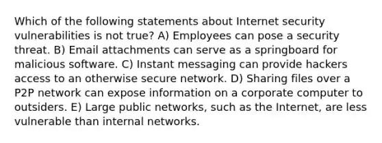 Which of the following statements about Internet security vulnerabilities is not true? A) Employees can pose a security threat. B) Email attachments can serve as a springboard for malicious software. C) Instant messaging can provide hackers access to an otherwise secure network. D) Sharing files over a P2P network can expose information on a corporate computer to outsiders. E) Large public networks, such as the Internet, are less vulnerable than internal networks.