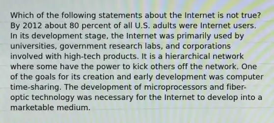 Which of the following statements about the Internet is not true? By 2012 about 80 percent of all U.S. adults were Internet users. In its development stage, the Internet was primarily used by universities, government research labs, and corporations involved with high-tech products. It is a hierarchical network where some have the power to kick others off the network. One of the goals for its creation and early development was computer time-sharing. The development of microprocessors and fiber-optic technology was necessary for the Internet to develop into a marketable medium.