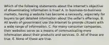 Which of the following statements about the Internet's objective of disseminating information is true? A. In business-to-business markets, having a website has become a necessity, especially for buyers to get detailed information about the seller's offerings. B. All levels of government use the Internet to provide citizens with a wide range of information. C. For many consumer companies, their websites serve as a means of communicating more information about their products and services. D. All of these are true. E. None of these are true.