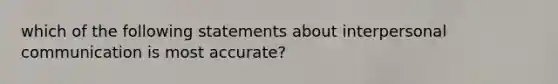 which of the following statements about interpersonal communication is most accurate?