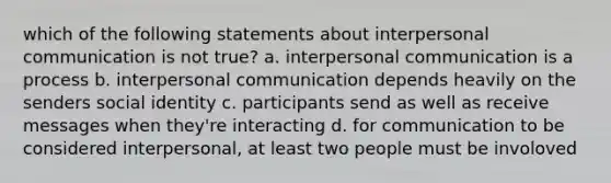 which of the following statements about interpersonal communication is not true? a. interpersonal communication is a process b. interpersonal communication depends heavily on the senders social identity c. participants send as well as receive messages when they're interacting d. for communication to be considered interpersonal, at least two people must be involoved