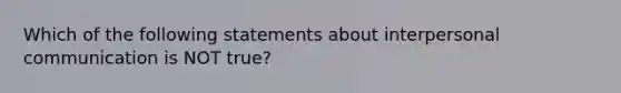 Which of the following statements about interpersonal communication is NOT true?