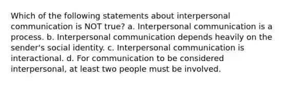 Which of the following statements about interpersonal communication is NOT true? a. Interpersonal communication is a process. b. Interpersonal communication depends heavily on the sender's social identity. c. Interpersonal communication is interactional. d. For communication to be considered interpersonal, at least two people must be involved.