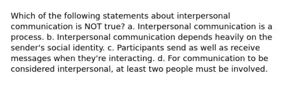 Which of the following statements about interpersonal communication is NOT true? a. Interpersonal communication is a process. b. Interpersonal communication depends heavily on the sender's social identity. c. Participants send as well as receive messages when they're interacting. d. For communication to be considered interpersonal, at least two people must be involved.