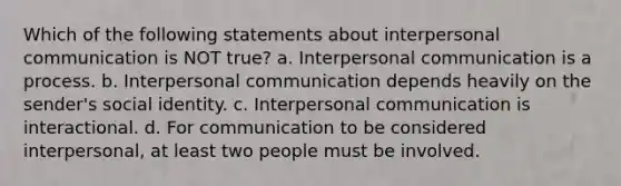 Which of the following statements about interpersonal communication is NOT true?​ a. ​Interpersonal communication is a process. b. ​Interpersonal communication depends heavily on the sender's social identity. c. ​Interpersonal communication is interactional. d. ​For communication to be considered interpersonal, at least two people must be involved.