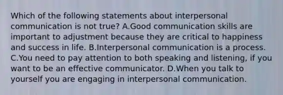 Which of the following statements about interpersonal communication is not true? A.Good communication skills are important to adjustment because they are critical to happiness and success in life. B.Interpersonal communication is a process. C.You need to pay attention to both speaking and listening, if you want to be an effective communicator. D.When you talk to yourself you are engaging in interpersonal communication.