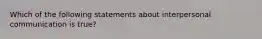 Which of the following statements about interpersonal communication is true?