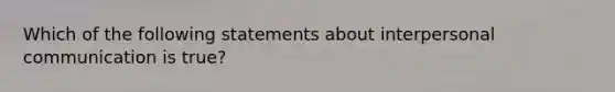 Which of the following statements about interpersonal communication is true?