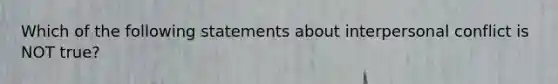 Which of the following statements about interpersonal conflict is NOT true?