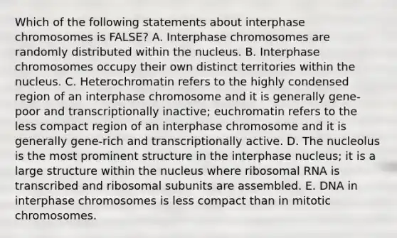 Which of the following statements about interphase chromosomes is FALSE? A. Interphase chromosomes are randomly distributed within the nucleus. B. Interphase chromosomes occupy their own distinct territories within the nucleus. C. Heterochromatin refers to the highly condensed region of an interphase chromosome and it is generally gene-poor and transcriptionally inactive; euchromatin refers to the less compact region of an interphase chromosome and it is generally gene-rich and transcriptionally active. D. The nucleolus is the most prominent structure in the interphase nucleus; it is a large structure within the nucleus where <a href='https://www.questionai.com/knowledge/k4lWAiAI7W-ribosomal-rna' class='anchor-knowledge'>ribosomal rna</a> is transcribed and ribosomal subunits are assembled. E. DNA in interphase chromosomes is less compact than in mitotic chromosomes.