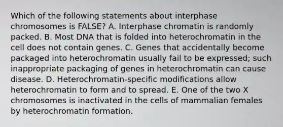 Which of the following statements about interphase chromosomes is FALSE? A. Interphase chromatin is randomly packed. B. Most DNA that is folded into heterochromatin in the cell does not contain genes. C. Genes that accidentally become packaged into heterochromatin usually fail to be expressed; such inappropriate packaging of genes in heterochromatin can cause disease. D. Heterochromatin-specific modifications allow heterochromatin to form and to spread. E. One of the two X chromosomes is inactivated in the cells of mammalian females by heterochromatin formation.