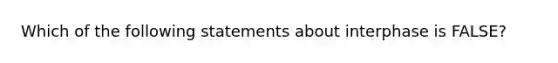 Which of the following statements about interphase is FALSE?