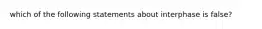 which of the following statements about interphase is false?