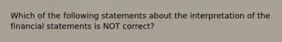 Which of the following statements about the interpretation of the <a href='https://www.questionai.com/knowledge/kFBJaQCz4b-financial-statements' class='anchor-knowledge'>financial statements</a> is NOT correct?