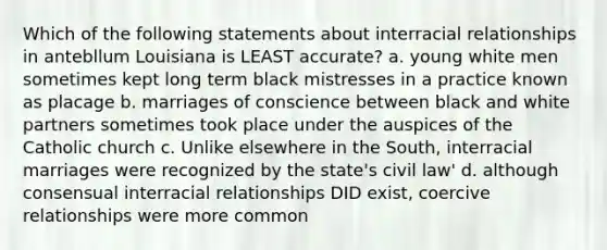 Which of the following statements about interracial relationships in antebllum Louisiana is LEAST accurate? a. young white men sometimes kept long term black mistresses in a practice known as placage b. marriages of conscience between black and white partners sometimes took place under the auspices of the Catholic church c. Unlike elsewhere in the South, interracial marriages were recognized by the state's civil law' d. although consensual interracial relationships DID exist, coercive relationships were more common