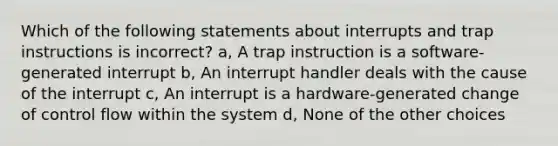 Which of the following statements about interrupts and trap instructions is incorrect? a, A trap instruction is a software-generated interrupt b, An interrupt handler deals with the cause of the interrupt c, An interrupt is a hardware-generated change of control flow within the system d, None of the other choices