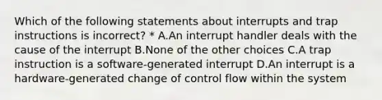 Which of the following statements about interrupts and trap instructions is incorrect? * A.An interrupt handler deals with the cause of the interrupt B.None of the other choices C.A trap instruction is a software-generated interrupt D.An interrupt is a hardware-generated change of control flow within the system