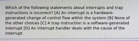 Which of the following statements about interrupts and trap instructions is incorrect? [A] An interrupt is a hardware-generated change of control flow within the system [B] None of the other choices [C] A trap instruction is a software-generated interrupt [D] An interrupt handler deals with the cause of the interrupt