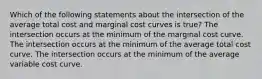 Which of the following statements about the intersection of the average total cost and marginal cost curves is true? The intersection occurs at the minimum of the marginal cost curve. The intersection occurs at the minimum of the average total cost curve. The intersection occurs at the minimum of the average variable cost curve.