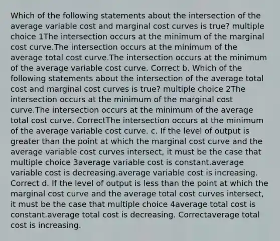 Which of the following statements about the intersection of the average variable cost and marginal cost curves is true? multiple choice 1The intersection occurs at the minimum of the marginal cost curve.The intersection occurs at the minimum of the average total cost curve.The intersection occurs at the minimum of the average variable cost curve. Correct b. Which of the following statements about the intersection of the average total cost and marginal cost curves is true? multiple choice 2The intersection occurs at the minimum of the marginal cost curve.The intersection occurs at the minimum of the average total cost curve. CorrectThe intersection occurs at the minimum of the average variable cost curve. c. If the level of output is greater than the point at which the marginal cost curve and the average variable cost curves intersect, it must be the case that multiple choice 3average variable cost is constant.average variable cost is decreasing.average variable cost is increasing. Correct d. If the level of output is less than the point at which the marginal cost curve and the average total cost curves intersect, it must be the case that multiple choice 4average total cost is constant.average total cost is decreasing. Correctaverage total cost is increasing.