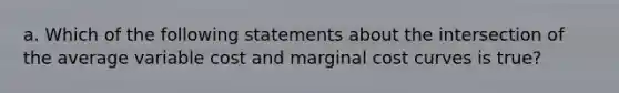 a. Which of the following statements about the intersection of the average variable cost and marginal cost curves is true?