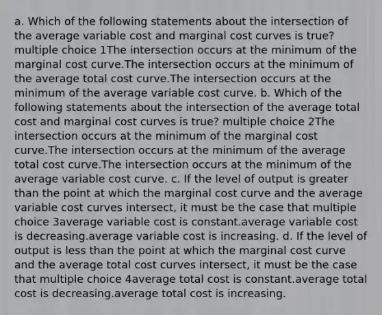 a. Which of the following statements about the intersection of the average variable cost and marginal cost curves is true? multiple choice 1The intersection occurs at the minimum of the marginal cost curve.The intersection occurs at the minimum of the average total cost curve.The intersection occurs at the minimum of the average variable cost curve. b. Which of the following statements about the intersection of the average total cost and marginal cost curves is true? multiple choice 2The intersection occurs at the minimum of the marginal cost curve.The intersection occurs at the minimum of the average total cost curve.The intersection occurs at the minimum of the average variable cost curve. c. If the level of output is greater than the point at which the marginal cost curve and the average variable cost curves intersect, it must be the case that multiple choice 3average variable cost is constant.average variable cost is decreasing.average variable cost is increasing. d. If the level of output is less than the point at which the marginal cost curve and the average total cost curves intersect, it must be the case that multiple choice 4average total cost is constant.average total cost is decreasing.average total cost is increasing.