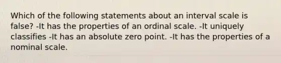 Which of the following statements about an interval scale is false? -It has the properties of an ordinal scale. -It uniquely classifies -It has an absolute zero point. -It has the properties of a nominal scale.